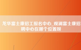 龙华富士康招工报名中心_观澜富士康招聘中心在哪个位置呀