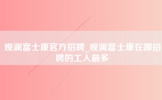 观澜富士康官方招聘_观澜富士康在哪招聘的工人最多