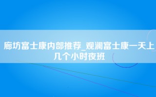 廊坊富士康内部推荐_观澜富士康一天上几个小时夜班