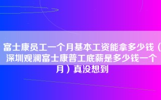 富士康员工一个月基本工资能拿多少钱（深圳观澜富士康普工底薪是多少钱一个月）真没想到