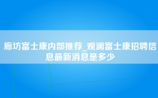 廊坊富士康内部推荐_观澜富士康招聘信息最新消息是多少