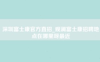 深圳富士康官方直招_观澜富士康招聘地点在哪里呀最近