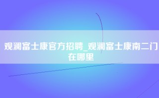 观澜富士康官方招聘_观澜富士康南二门在哪里