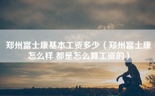 郑州富士康基本工资多少（郑州富士康怎么样 都是怎么算工资的）