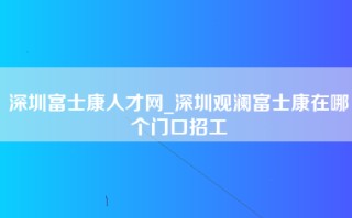 深圳富士康人才网_深圳观澜富士康在哪个门口招工