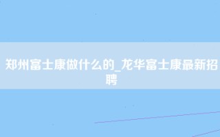 郑州富士康做什么的_龙华富士康最新招聘