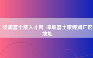 观澜富士康人才网_深圳富士康观澜厂区地址