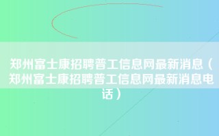 郑州富士康招聘普工信息网最新消息（郑州富士康招聘普工信息网最新消息电话）