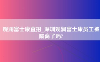 观澜富士康直招_深圳观澜富士康员工被隔离了吗?