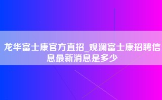 龙华富士康官方直招_观澜富士康招聘信息最新消息是多少