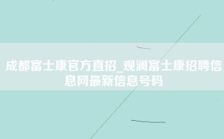 成都富士康官方直招_观澜富士康招聘信息网最新信息号码