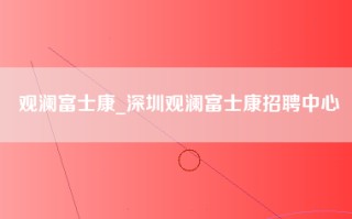 观澜富士康_深圳观澜富士康招聘中心