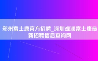 郑州富士康官方招聘_深圳观澜富士康最新招聘信息查询网