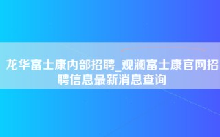 龙华富士康内部招聘_观澜富士康官网招聘信息最新消息查询