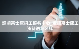 观澜富士康招工报名中心_观澜富士康工资待遇怎么样