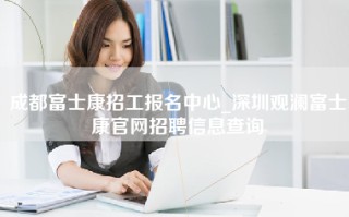 成都富士康招工报名中心_深圳观澜富士康官网招聘信息查询