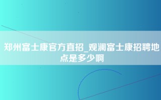 郑州富士康官方直招_观澜富士康招聘地点是多少啊