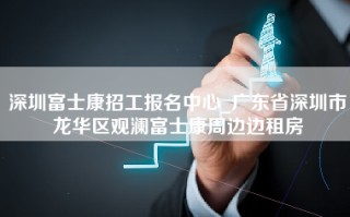 深圳富士康招工报名中心_广东省深圳市龙华区观澜富士康周边边租房