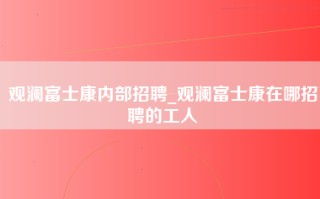 观澜富士康内部招聘_观澜富士康在哪招聘的工人