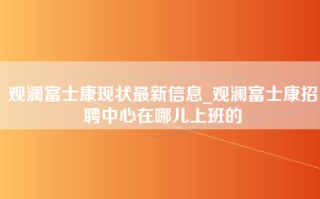 观澜富士康现状最新信息_观澜富士康招聘中心在哪儿上班的