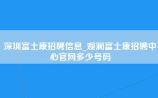 深圳富士康招聘信息_观澜富士康招聘中心官网多少号码