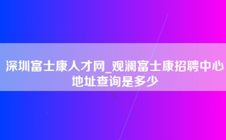 深圳富士康人才网_观澜富士康招聘中心地址查询是多少