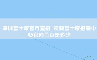 深圳富士康官方直招_观澜富士康招聘中心官网首页是多少