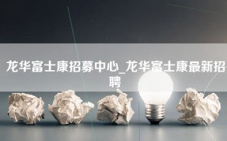 龙华富士康招募中心_龙华富士康最新招聘