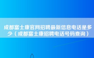 成都富士康官网招聘最新信息电话是多少（成都<strong>富士康招聘电话号码</strong>查询）