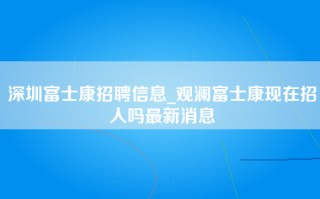 深圳富士康招聘信息_观澜富士康现在招人吗最新消息