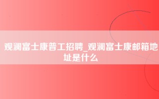 观澜富士康普工招聘_观澜富士康邮箱地址是什么