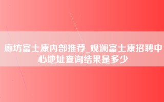 廊坊富士康内部推荐_观澜富士康招聘中心地址查询结果是多少