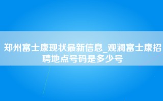 郑州富士康现状最新信息_观澜富士康招聘地点号码是多少号