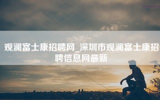 观澜富士康招聘网_深圳市观澜富士康招聘信息网最新