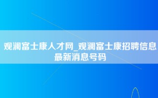 观澜富士康人才网_观澜富士康招聘信息最新消息号码