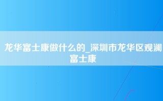 龙华富士康做什么的_深圳市龙华区观澜富士康