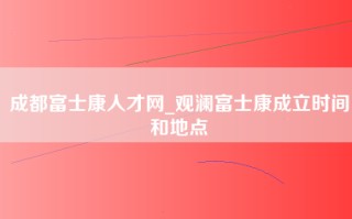 成都富士康人才网_观澜富士康成立时间和地点