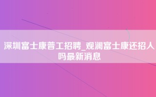 深圳富士康普工招聘_观澜富士康还招人吗最新消息