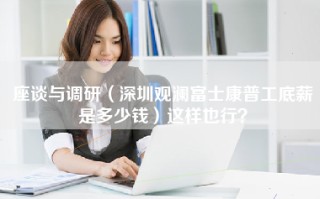 座谈与调研（深圳观澜富士康普工底薪是多少钱）这样也行？