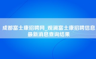 成都富士康招聘网_观澜富士康招聘信息最新消息查询结果