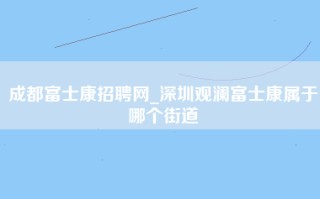 成都富士康招聘网_深圳观澜富士康属于哪个街道