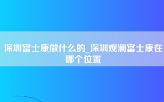 深圳富士康做什么的_深圳观澜富士康在哪个位置