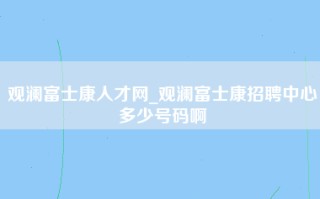 观澜富士康人才网_观澜富士康招聘中心多少号码啊