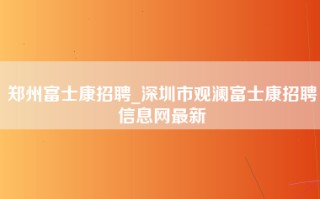 郑州富士康招聘_深圳市观澜富士康招聘信息网最新