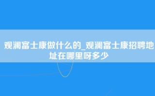 观澜富士康做什么的_<strong>观澜富士康招聘地址</strong>在哪里呀多少