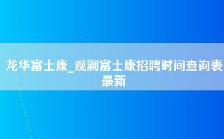 龙华富士康_观澜富士康招聘时间查询表最新