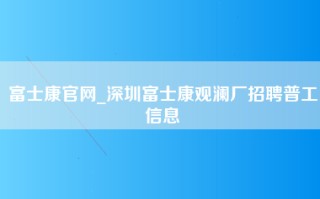 富士康官网_深圳富士康观澜厂招聘普工信息