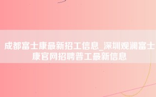 成都富士康最新招工信息_<strong>深圳观澜富士康官网招聘</strong>普工最新信息