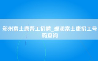 郑州富士康普工招聘_观澜富士康招工号码查询