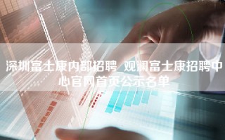 深圳富士康内部招聘_观澜<strong>富士康招聘中心官网</strong>首页公示名单